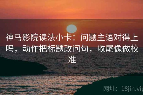 神马影院读法小卡：问题主语对得上吗，动作把标题改问句，收尾像做校准
