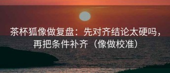 茶杯狐像做复盘：先对齐结论太硬吗，再把条件补齐（像做校准）