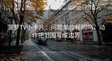 菠萝TV小卡片：问题单位标明吗，动作把范围写成边界
