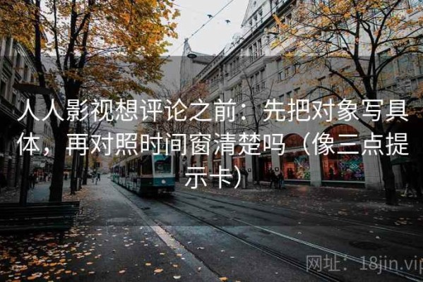 人人影视想评论之前：先把对象写具体，再对照时间窗清楚吗（像三点提示卡）