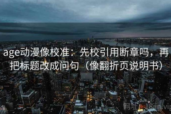 age动漫像校准：先校引用断章吗，再把标题改成问句（像翻折页说明书）