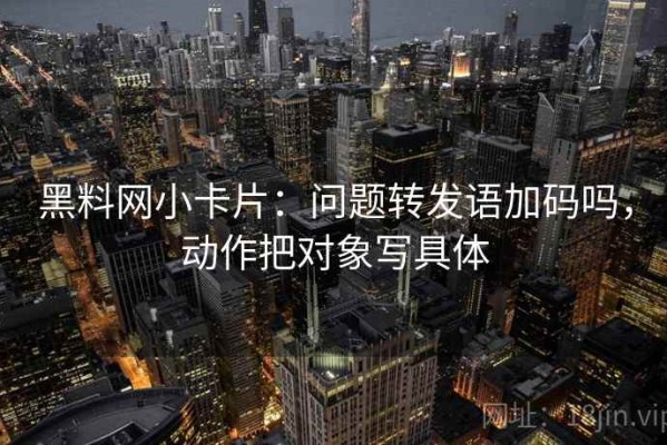 黑料网小卡片：问题转发语加码吗，动作把对象写具体