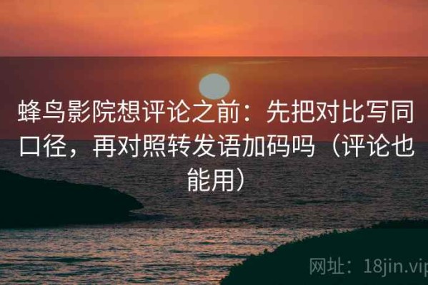 蜂鸟影院想评论之前：先把对比写同口径，再对照转发语加码吗（评论也能用）