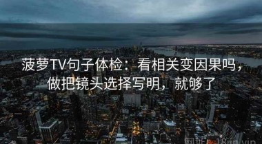 菠萝TV句子体检：看相关变因果吗，做把镜头选择写明，就够了