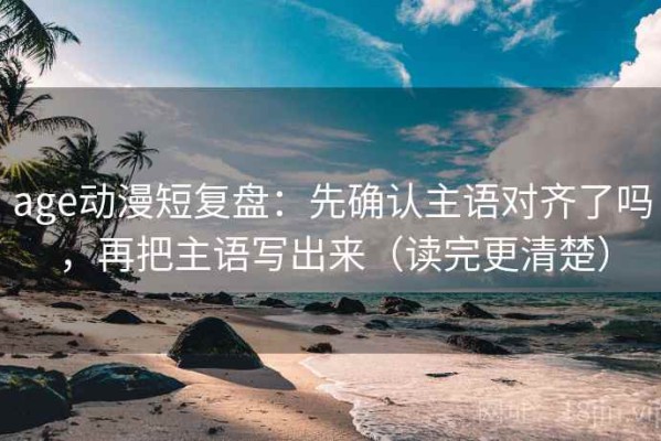 age动漫短复盘：先确认主语对齐了吗，再把主语写出来（读完更清楚）