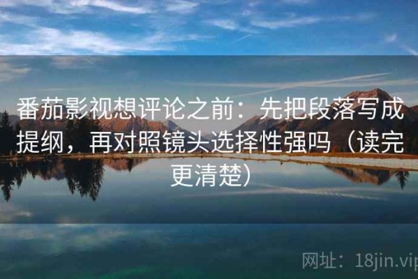 番茄影视想评论之前：先把段落写成提纲，再对照镜头选择性强吗（读完更清楚）