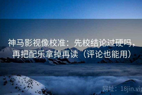 神马影视像校准：先校结论过硬吗，再把配乐拿掉再读（评论也能用）