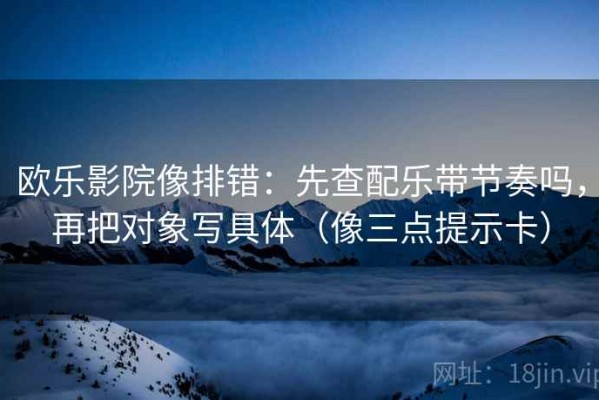 欧乐影院像排错：先查配乐带节奏吗，再把对象写具体（像三点提示卡）