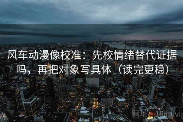 风车动漫像校准：先校情绪替代证据吗，再把对象写具体（读完更稳）
