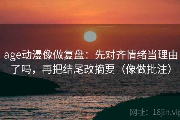 age动漫像做复盘：先对齐情绪当理由了吗，再把结尾改摘要（像做批注）