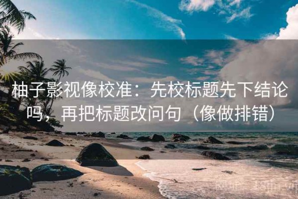 柚子影视像校准：先校标题先下结论吗，再把标题改问句（像做排错）