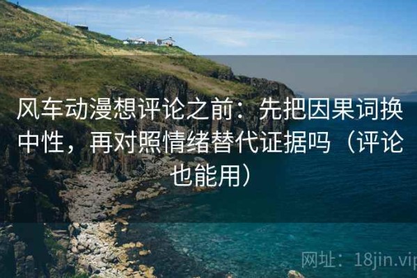 风车动漫想评论之前：先把因果词换中性，再对照情绪替代证据吗（评论也能用）