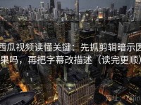 西瓜视频读懂关键：先抓剪辑暗示因果吗，再把字幕改描述（读完更顺）