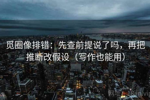 觅圈像排错：先查前提说了吗，再把推断改假设（写作也能用）