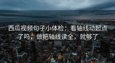 西瓜视频句子小体检：看轴线动起点了吗，做把轴线读全，就够了
