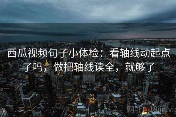 西瓜视频句子小体检：看轴线动起点了吗，做把轴线读全，就够了