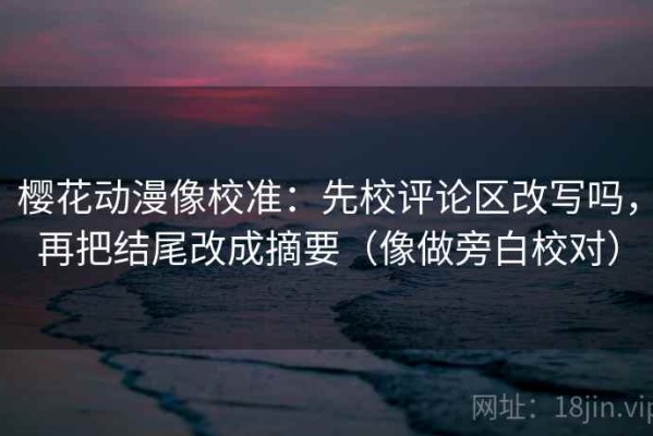樱花动漫像校准：先校评论区改写吗，再把结尾改成摘要（像做旁白校对）