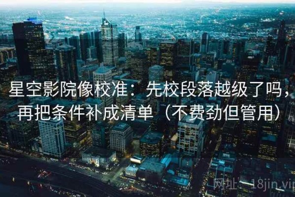 星空影院像校准：先校段落越级了吗，再把条件补成清单（不费劲但管用）