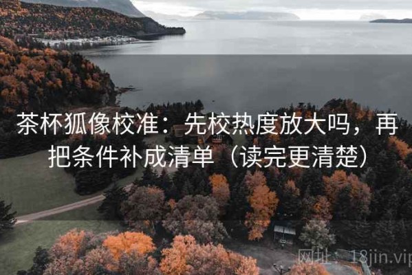 茶杯狐像校准：先校热度放大吗，再把条件补成清单（读完更清楚）