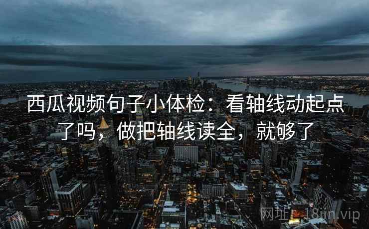西瓜视频句子小体检：看轴线动起点了吗，做把轴线读全，就够了