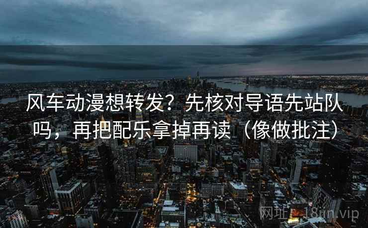 风车动漫想转发？先核对导语先站队吗，再把配乐拿掉再读（像做批注）