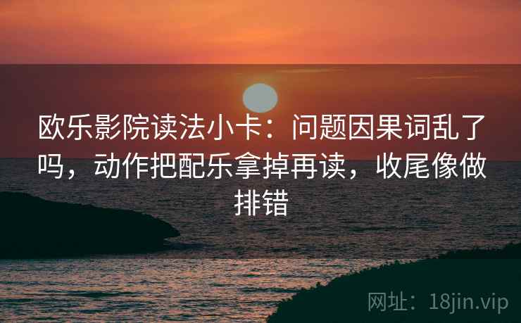 欧乐影院读法小卡：问题因果词乱了吗，动作把配乐拿掉再读，收尾像做排错