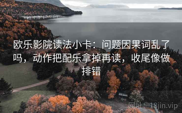 欧乐影院读法小卡：问题因果词乱了吗，动作把配乐拿掉再读，收尾像做排错