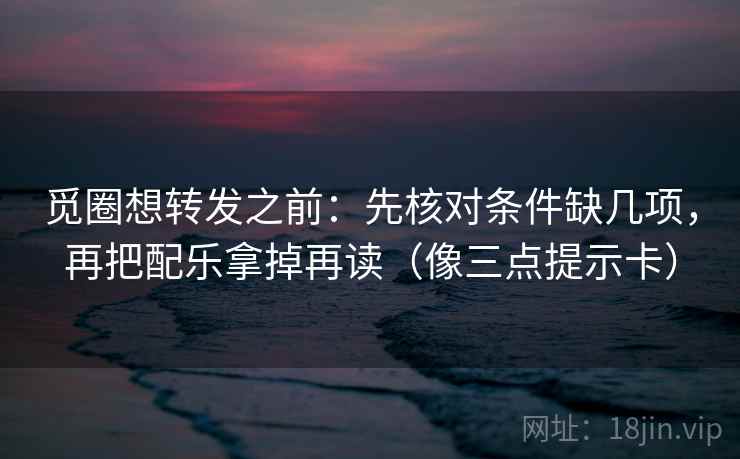 觅圈想转发之前：先核对条件缺几项，再把配乐拿掉再读（像三点提示卡）