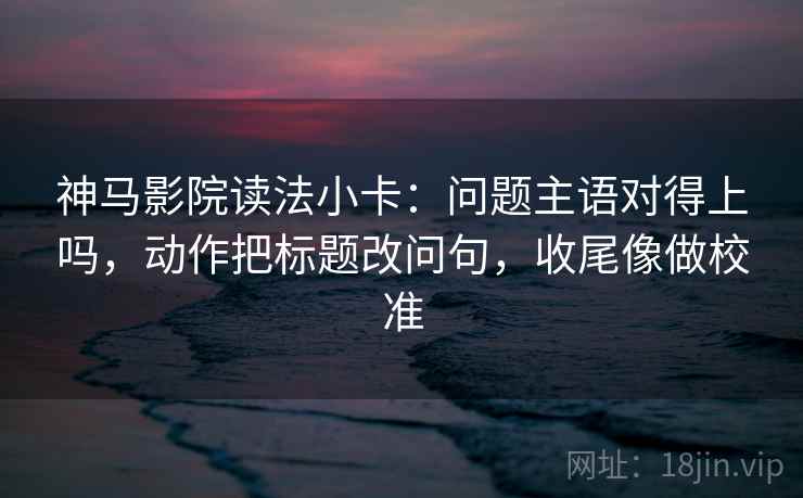 神马影院读法小卡：问题主语对得上吗，动作把标题改问句，收尾像做校准