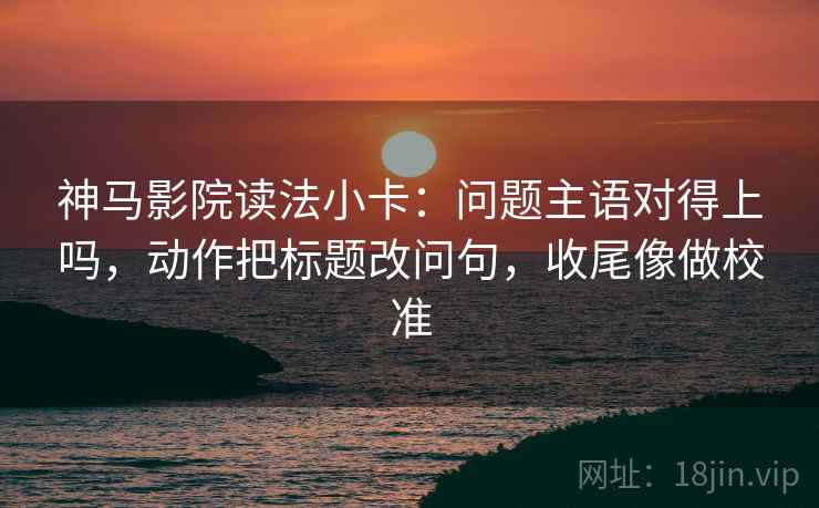 神马影院读法小卡：问题主语对得上吗，动作把标题改问句，收尾像做校准