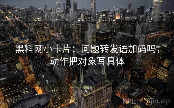 黑料网小卡片：问题转发语加码吗，动作把对象写具体