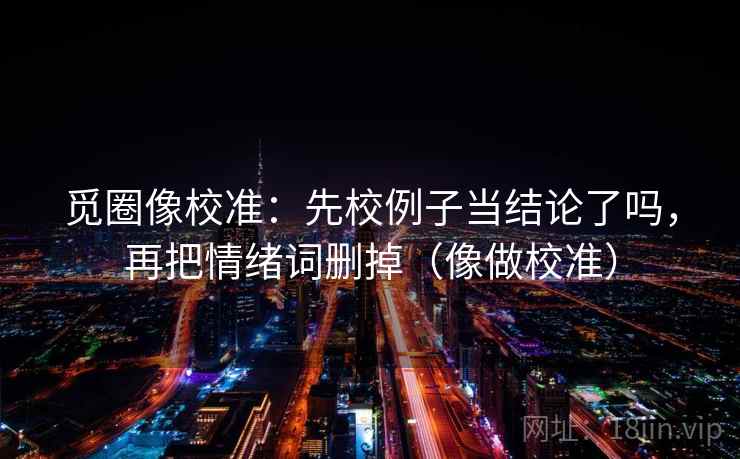 觅圈像校准：先校例子当结论了吗，再把情绪词删掉（像做校准）
