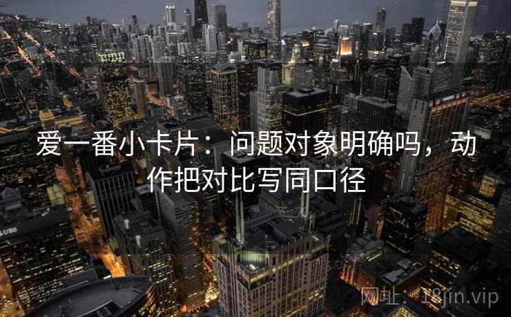 爱一番小卡片：问题对象明确吗，动作把对比写同口径