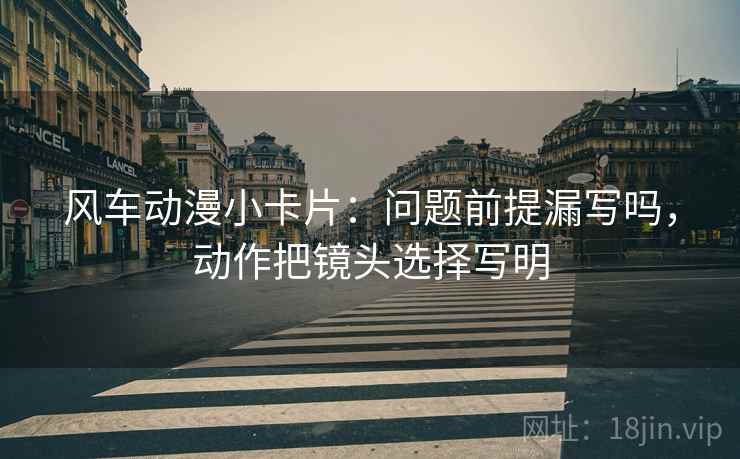 风车动漫小卡片：问题前提漏写吗，动作把镜头选择写明