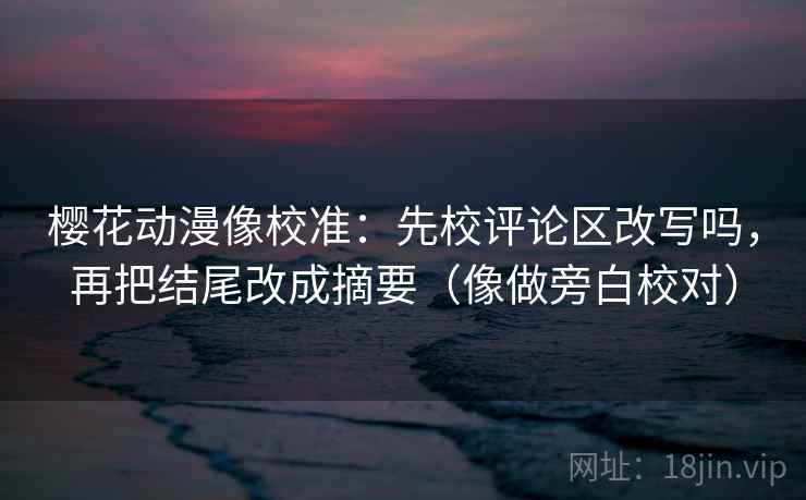 樱花动漫像校准：先校评论区改写吗，再把结尾改成摘要（像做旁白校对）