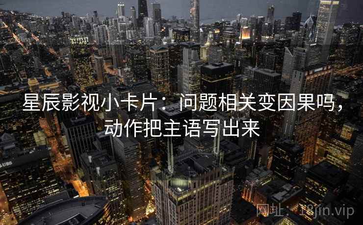 星辰影视小卡片：问题相关变因果吗，动作把主语写出来