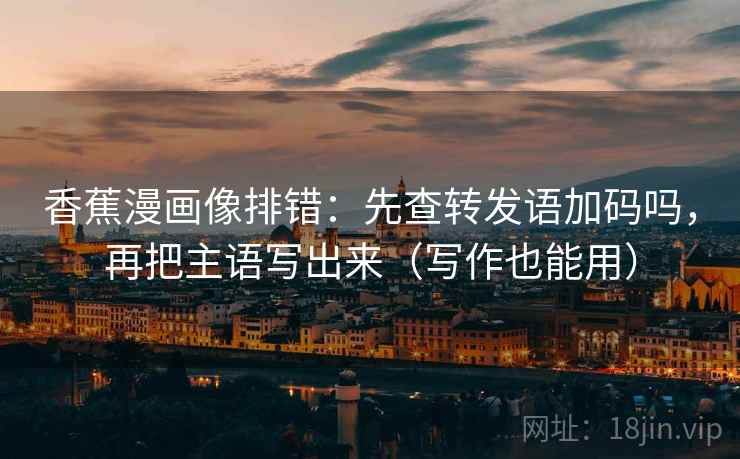 香蕉漫画像排错：先查转发语加码吗，再把主语写出来（写作也能用）
