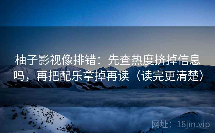 柚子影视像排错：先查热度挤掉信息吗，再把配乐拿掉再读（读完更清楚）