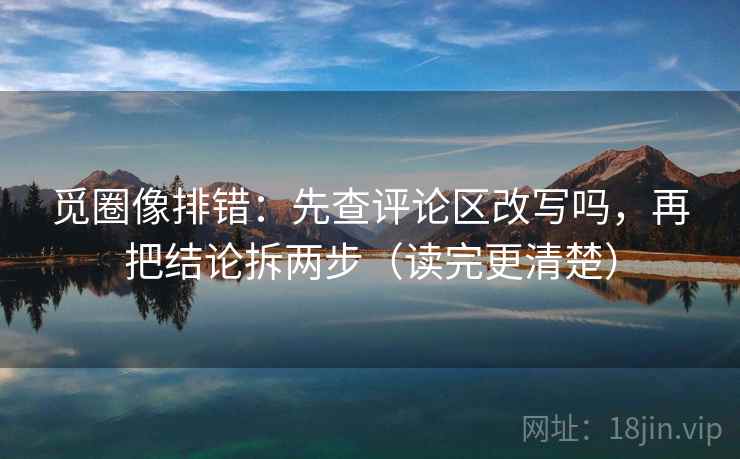 觅圈像排错：先查评论区改写吗，再把结论拆两步（读完更清楚）