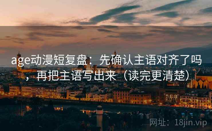age动漫短复盘：先确认主语对齐了吗，再把主语写出来（读完更清楚）