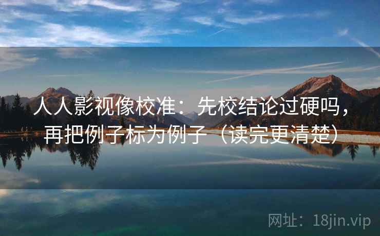 人人影视像校准：先校结论过硬吗，再把例子标为例子（读完更清楚）