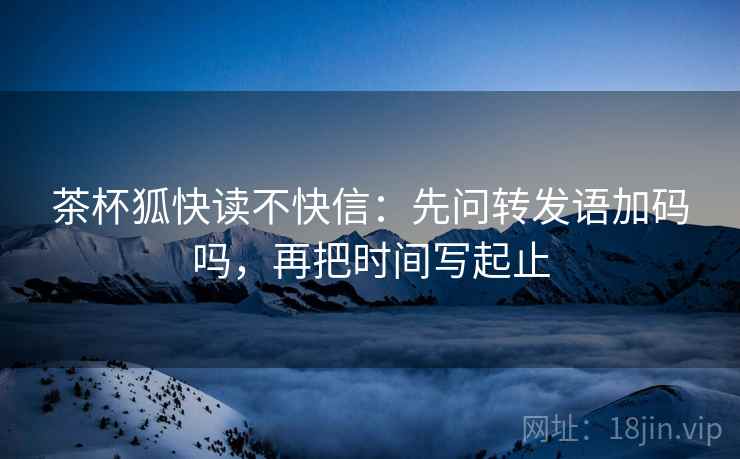 茶杯狐快读不快信：先问转发语加码吗，再把时间写起止