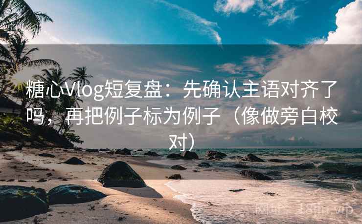 糖心Vlog短复盘：先确认主语对齐了吗，再把例子标为例子（像做旁白校对）