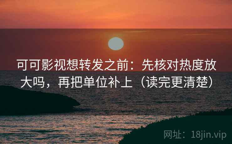 可可影视想转发之前：先核对热度放大吗，再把单位补上（读完更清楚）