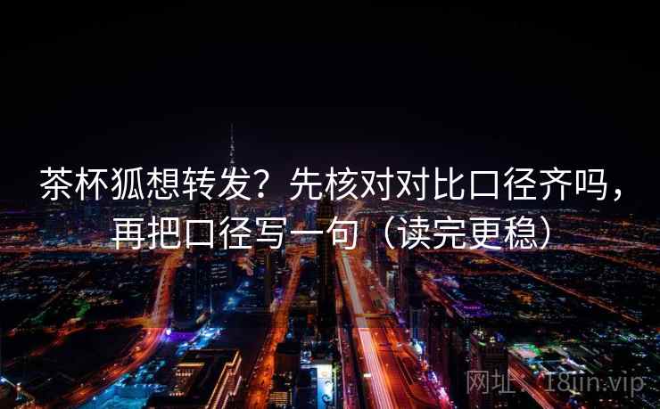 茶杯狐想转发？先核对对比口径齐吗，再把口径写一句（读完更稳）