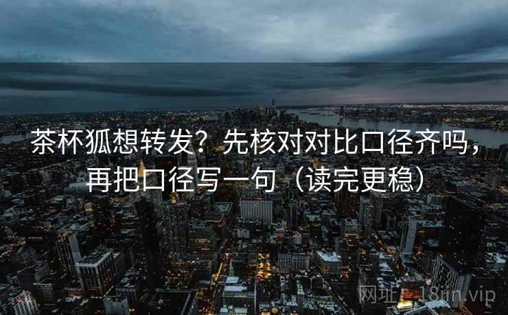 茶杯狐想转发？先核对对比口径齐吗，再把口径写一句（读完更稳）