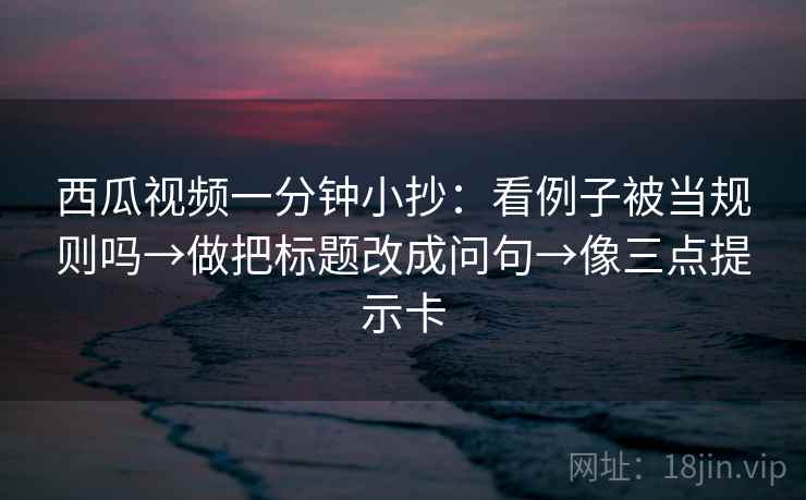 西瓜视频一分钟小抄：看例子被当规则吗→做把标题改成问句→像三点提示卡