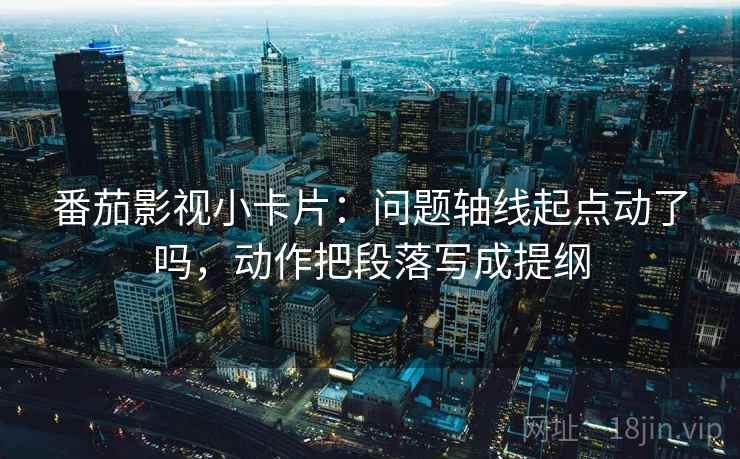 番茄影视小卡片：问题轴线起点动了吗，动作把段落写成提纲