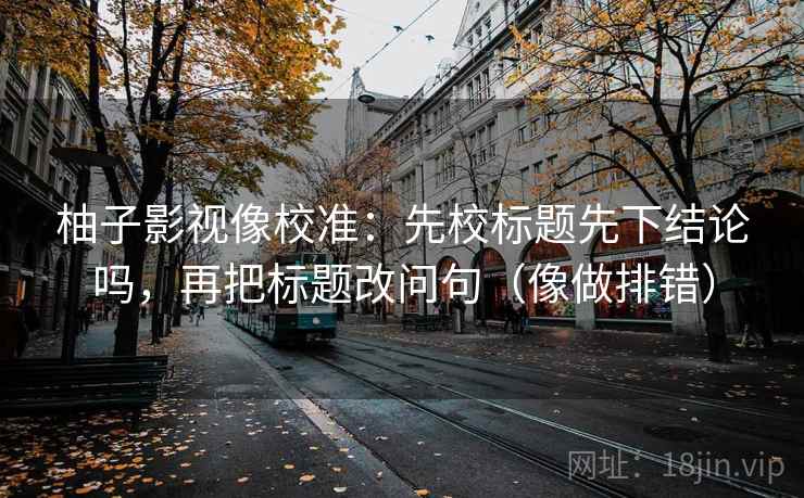 柚子影视像校准：先校标题先下结论吗，再把标题改问句（像做排错）