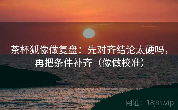 茶杯狐像做复盘：先对齐结论太硬吗，再把条件补齐（像做校准）
